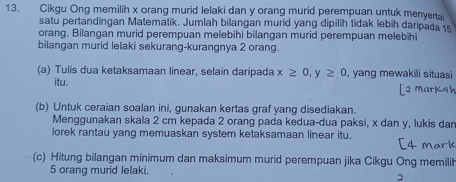 Cikgu Ong memilih x orang murid lelaki dan y orang murid perempuan untuk menyertai 
satu pertandingan Matematik. Jumlah bilangan murid yang dipilih tidak lebih daripada 15
orang. Bilangan murid perempuan melebihi bilangan murid perempuan melebihi 
bilangan murid lelaki sekurang-kurangnya 2 orang. 
(a) Tulis dua ketaksamaan linear, selain daripada x≥ 0, y≥ 0 , yang mewakili situasi 
itu. 
(b) Untuk ceraian soalan ini, gunakan kertas graf yang disediakan. 
Menggunakan skala 2 cm kepada 2 orang pada kedua-dua paksi, x dan y, lukis dan 
lorek rantau yang memuaskan system ketaksamaan linear itu. 
(c) Hitung bilangan minimum dan maksimum murid perempuan jika Cikgu Ong memilih
5 orang murid lelaki. 
2