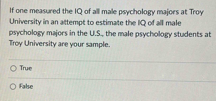 If one measured the IQ of all male psychology majors at Troy
University in an attempt to estimate the IQ of all male
psychology majors in the U.S., the male psychology students at
Troy University are your sample.
True
False