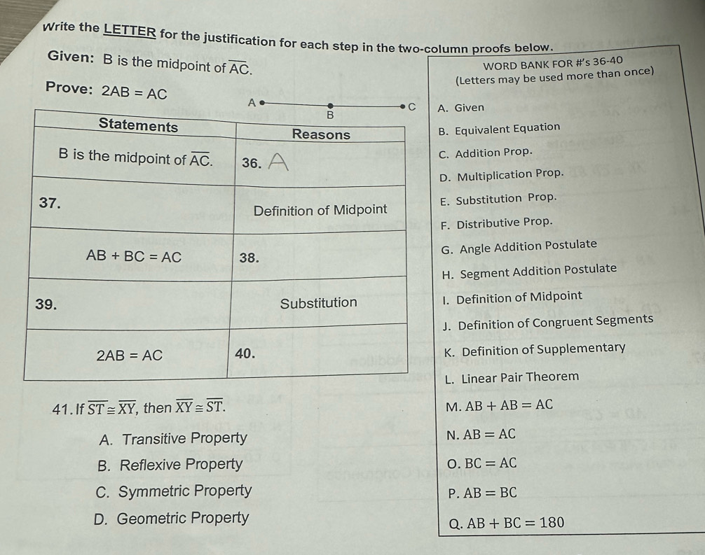 Write the LETTER for the justification for each step in the two-column proofs below.
Given: B is the midpoint of overline AC.
WORD BANK FOR #’s 36-40
(Letters may be used more than once)
Prove: 2AB=AC . Given
. Equivalent Equation. Addition Prop.. Multiplication Prop.. Substitution Prop.
. Distributive Prop.
G. Angle Addition Postulate
H. Segment Addition Postulate. Definition of Midpoint
J. Definition of Congruent Segments
K. Definition of Supplementary
L. Linear Pair Theorem
41.If overline ST≌ overline XY , then overline XY≌ overline ST. M. AB+AB=AC
A. Transitive Property
N. AB=AC
B. Reflexive Property 0. BC=AC
C. Symmetric Property P. AB=BC
D. Geometric Property
Q. AB+BC=180