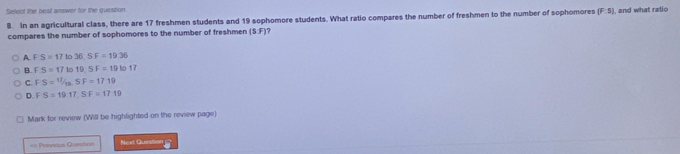 Select the bost answer for the question , and what ratio
B. in an agricultural class, there are 17 freshmen students and 19 sophomore students. What ratio compares the number of freshmen to the number of sophomores (F:s)
compares the number of sophomores to the number of freshmen (SF)
A. F S=17to36, SF=19.36
B. F S=17to19, SF=19to17
C. D S= 17/19 , SF=1719
D FS=19.17, SF=17.19
Mark for review (Will be highlighted on the review page)
== Previeus Question Next Question