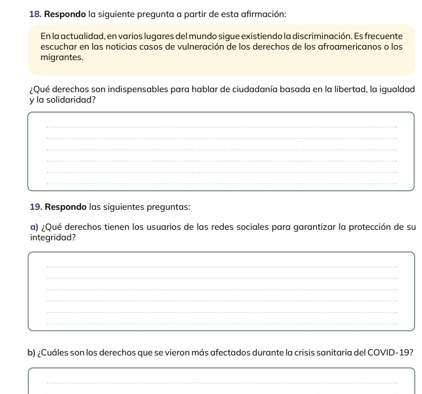 Respondo la siguiente pregunta a partir de esta afirmación: 
En la actualidad, en varios lugares del mundo sigue existiendo la discriminación. Es frecuente 
escuchar en las noticias casos de vulneración de los derechos de los afroamericanos o los 
migrantes. 
¿Qué derechos son indispensables para hablar de ciudadanía basada en la libertad, la igualdad 
y la solidaridad? 
_ 
_ 
_ 
_ 
_ 
_ 
19. Respondo las siguientes preguntas: 
a) ¿Qué derechos tienen los usuarios de las redes sociales para garantizar la protección de su 
integridad? 
_ 
_ 
_ 
_ 
_ 
_ 
b) ¿Cuáles son los derechos que se vieron más afectados durante la crisis sanitaria del COVID-19? 
_ 
_ 
_ 
_ 
_ 
_ 
_