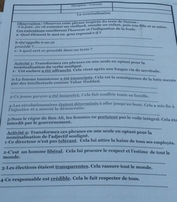 Descipline : Français 
La nominalisation 
Obscrvation : Observez cette phrase inspirée du texte de Dumas : 
:Un jour, on vil exécuter un vieillard, ensuite un enfant, puis une fille et sa mète 
Ces exécutions suscitèrent l'horreur et l'indignation de la foule. 
_ 
a- Quel élément le mot en gras reprend-t-il ? 
procédé ? b-Qu'appelle-t-on ce 
_ 
c- A quoi sert ce procédé dans un texte ? 
_ 
Activité 1: Transformez ces phrases en une seule en optant pour la 
nominalisation du verbe souligné. 
_ 
l* Cet esclave a été affranchi. Cela vient après une longue vie de servitude, 
2-La femme tunisienne a été émancinée. Cela est la conséquence de la lutte menée 
_ 
par des intellectuels comme Tahar Haddad. 
_ 
_ 
_ 
3-Ce jeune garçon a été incarcéré, Cela fait souffrir toute sa famille. 
4-Les révolutionnaires étaient déterminés à aller jusqu'au bout. Cela a mis fin à 
_ 
l'injustice et a amené la démocratie. 
5-Sous le règne de Ben Ali, les femmes ne portaient pas le voile intégral. Cela éta 
_ 
interdit par le gouvernement. 
Activité 2: Transformez ces phrases en une seule en optant pour la 
nominalisation de l'adjectif souligné. 
_ 
1-Ce directeur n'est pas tolérant. Cela lui attire la haine de tous ses employés. 
2-C'est un homme libéral. Cela lui procure le respect et l'estime de tout le 
_ 
monde. 
3-Les élections étaient transparentes. Cela rassure tout le monde. 
_ 
_ 
4-Ce responsable est crédible. Cela le fait respecter de tous.