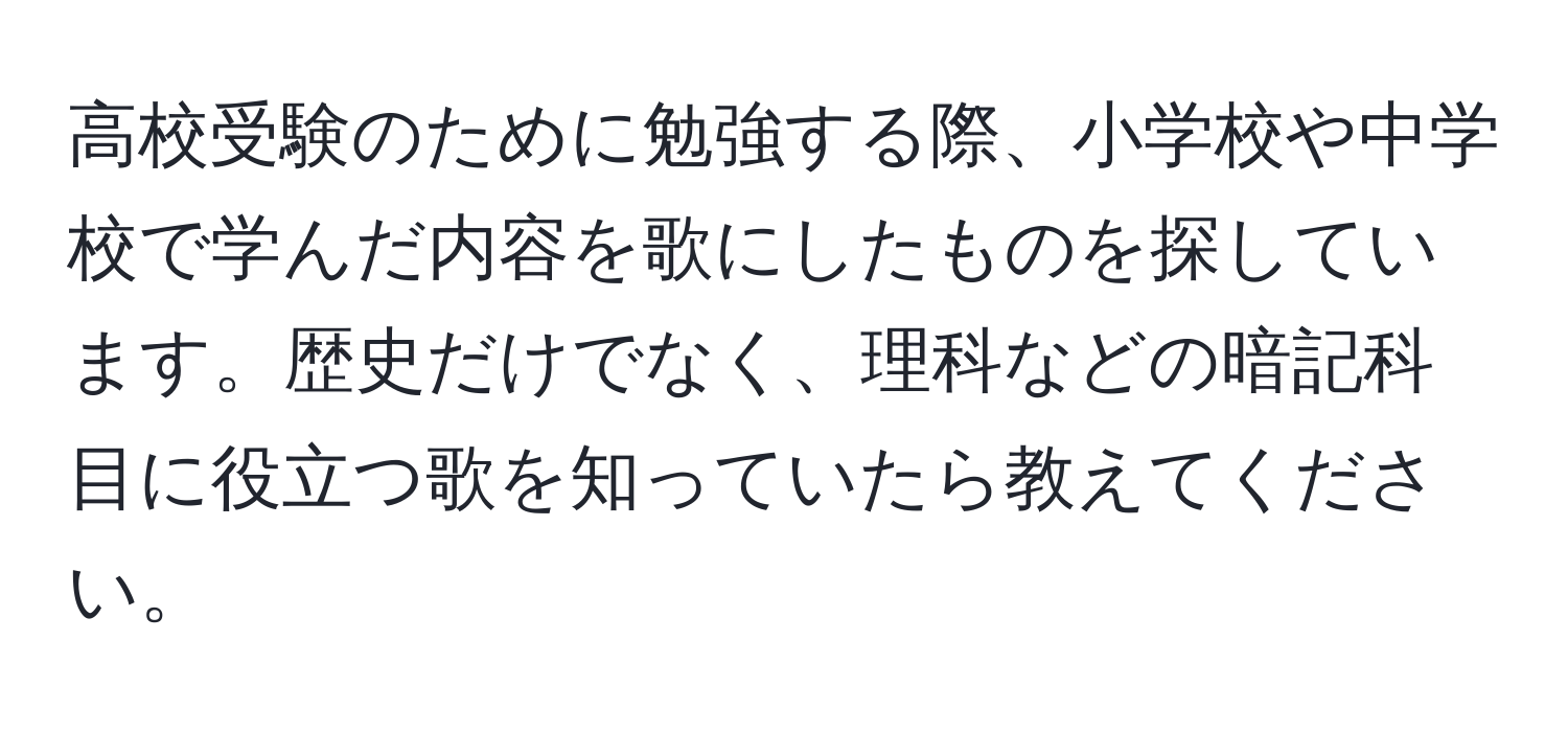 高校受験のために勉強する際、小学校や中学校で学んだ内容を歌にしたものを探しています。歴史だけでなく、理科などの暗記科目に役立つ歌を知っていたら教えてください。