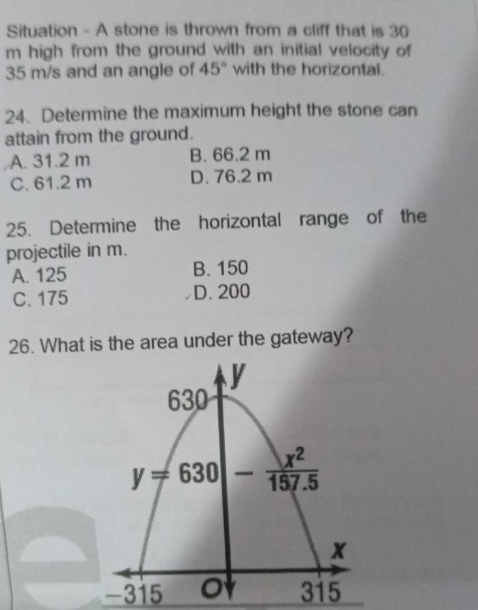 Situation - A stone is thrown from a cliff that is 30
m high from the ground with an initial velocity of
35 m/s and an angle of 45° with the horizontal.
24. Determine the maximum height the stone can
attain from the ground.
A. 31.2 m B. 66.2 m
C. 61.2 m D. 76.2 m
25. Determine the horizontal range of the
projectile in m.
A. 125 B. 150
C. 175 D. 200
26. What is the area under the gateway?
-315 315