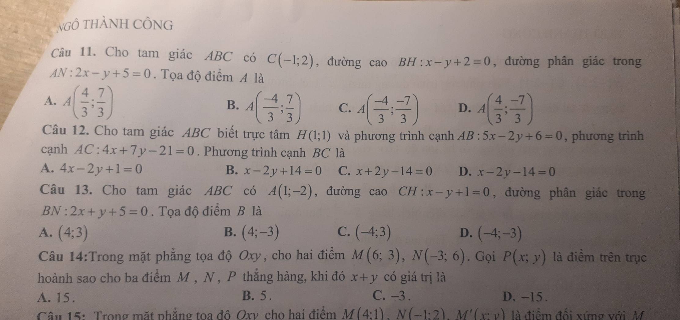 NgÔ THàNH CÔNG
Câu 11. Cho tam giác ABC có C(-1;2) , đường cao BH:x-y+2=0 , đường phân giác trong
4N:2x-y+5=0. Tọa độ điểm A là
A. A( 4/3 ; 7/3 )
B. A( (-4)/3 ; 7/3 ) C. A( (-4)/3 ; (-7)/3 ) A( 4/3 ; (-7)/3 )
D.
Câu 12. Cho tam giác ABC biết trực tâm H(1;1) và phương trình cạnh AB : 5x-2y+6=0 , phương trình
cạnh AC:4x+7y-21=0. Phương trình cạnh BC là
A. 4x-2y+1=0 B. x-2y+14=0 C. x+2y-14=0 D. x-2y-14=0
Câu 13. Cho tam giác ABC có A(1;-2) , đường cao CH : x-y+1=0 , đường phân giác trong
BN:2x+y+5=0. Tọa độ điểm B là
A. (4;3) B. (4;-3) C. (-4;3) D. (-4;-3)
Câu 14:Trong mặt phẳng tọa độ Oxy, cho hai điểm M(6;3),N(-3;6). Gọi P(x;y) là điểm trên trục
hoành sao cho ba điểm M , N , P thắng hàng, khi đó x+y có giá trị là
A. 15. B. 5 . C. -3 . D. -15.
Câu 15: Trong mặt phẳng toa đô Oxv cho hai điểm M(4:1).N(-1:2).M'(x:y) là điểm đối xứng với M