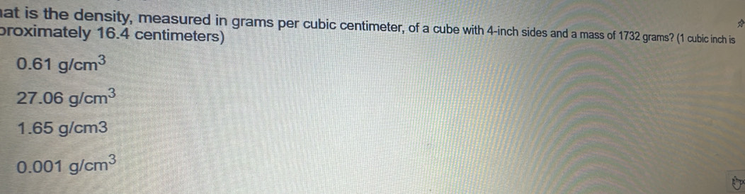 hat is the density, measured in grams per cubic centimeter, of a cube with 4-inch sides and a mass of 1732 grams? (1 cubic inch is
proximately 16.4 centimeters)
0.61g/cm^3
27.06g/cm^3
1.65g/cm 5
0.001g/cm^3