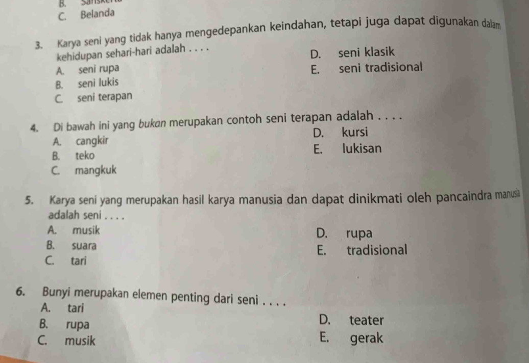 B. Sanske
C. Belanda
3. Karya seni yang tidak hanya mengedepankan keindahan, tetapi juga dapat digunakan dalam
kehidupan sehari-hari adalah . . . .
D. seni klasik
A. seni rupa E. seni tradisional
B. seni lukis
C. seni terapan
4. Di bawah ini yang bukan merupakan contoh seni terapan adalah . . . .
A. cangkir D. kursi
B. teko E. lukisan
C. mangkuk
5. Karya seni yang merupakan hasil karya manusia dan dapat dinikmati oleh pancaindra manusa
adalah seni . . . .
A. musik D. rupa
B. suara
E. tradisional
C. tari
6. Bunyi merupakan elemen penting dari seni . . . .
A. tari
B. rupa
D. teater
C. musik E. gerak