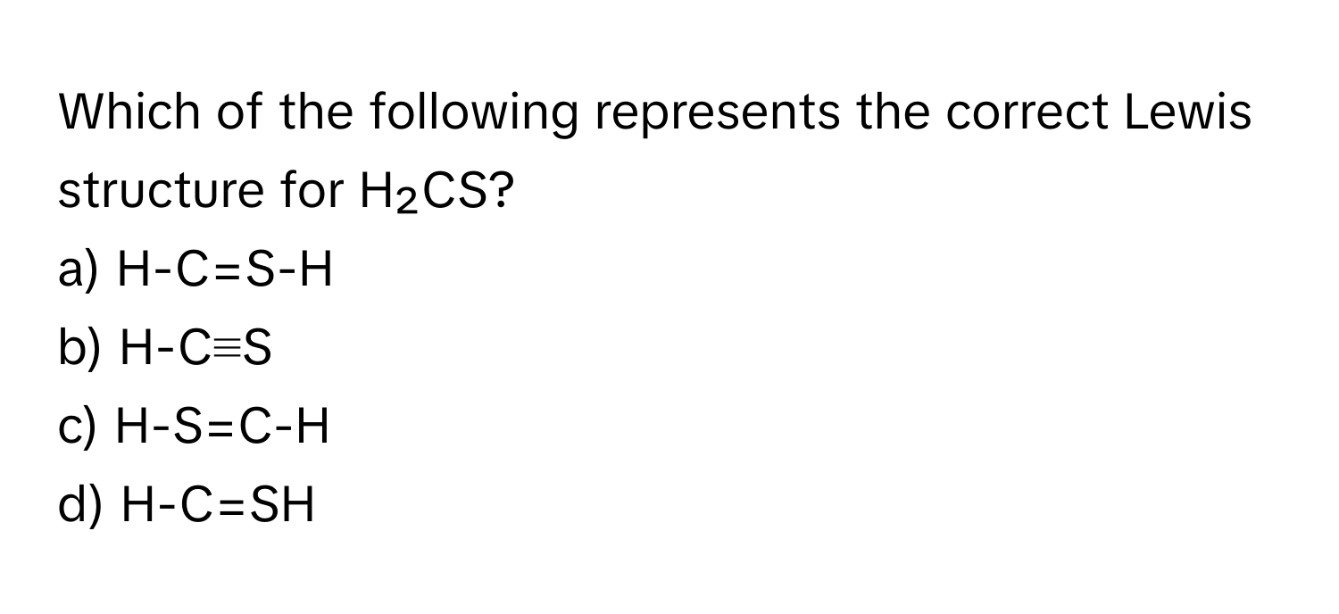 Which of the following represents the correct Lewis structure for H₂CS?

a) H-C=S-H
b) H-C≡S
c) H-S=C-H
d) H-C=SH