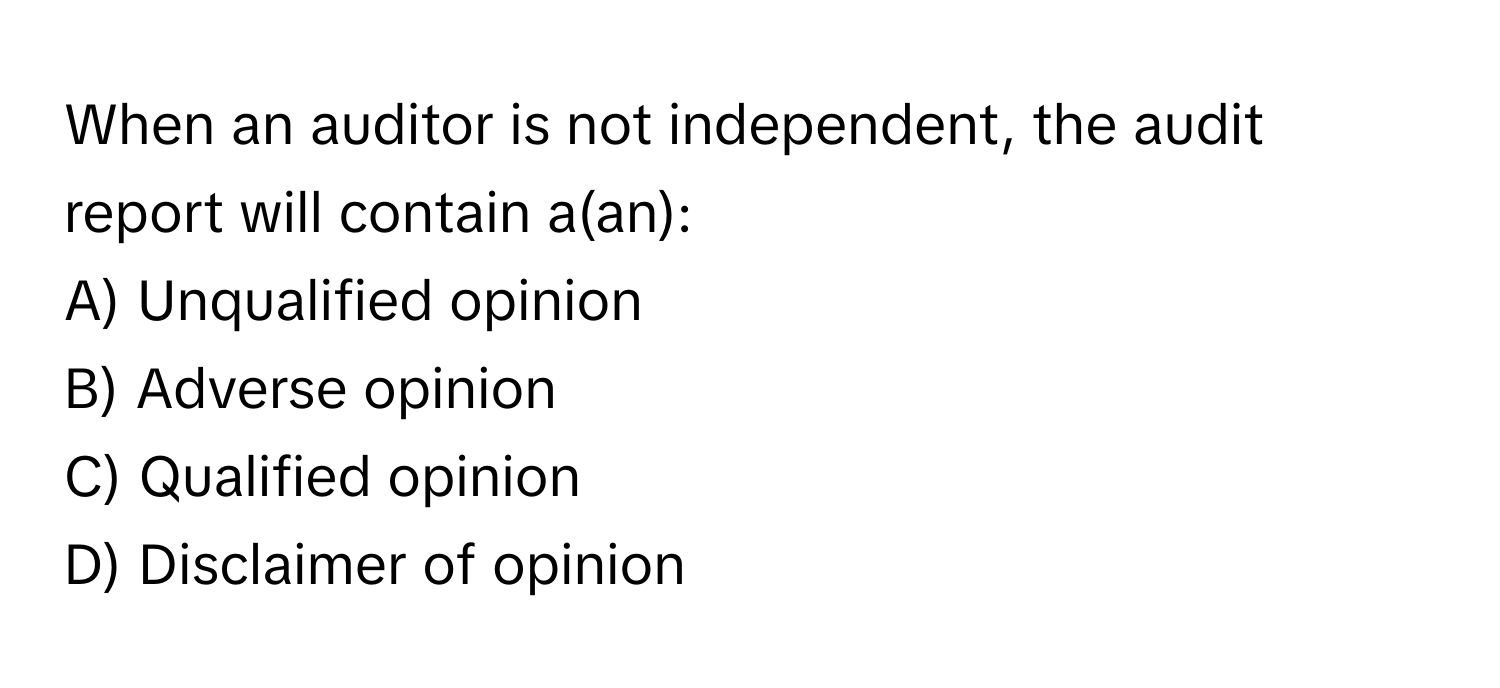 When an auditor is not independent, the audit report will contain a(an):

A) Unqualified opinion 
B) Adverse opinion 
C) Qualified opinion 
D) Disclaimer of opinion