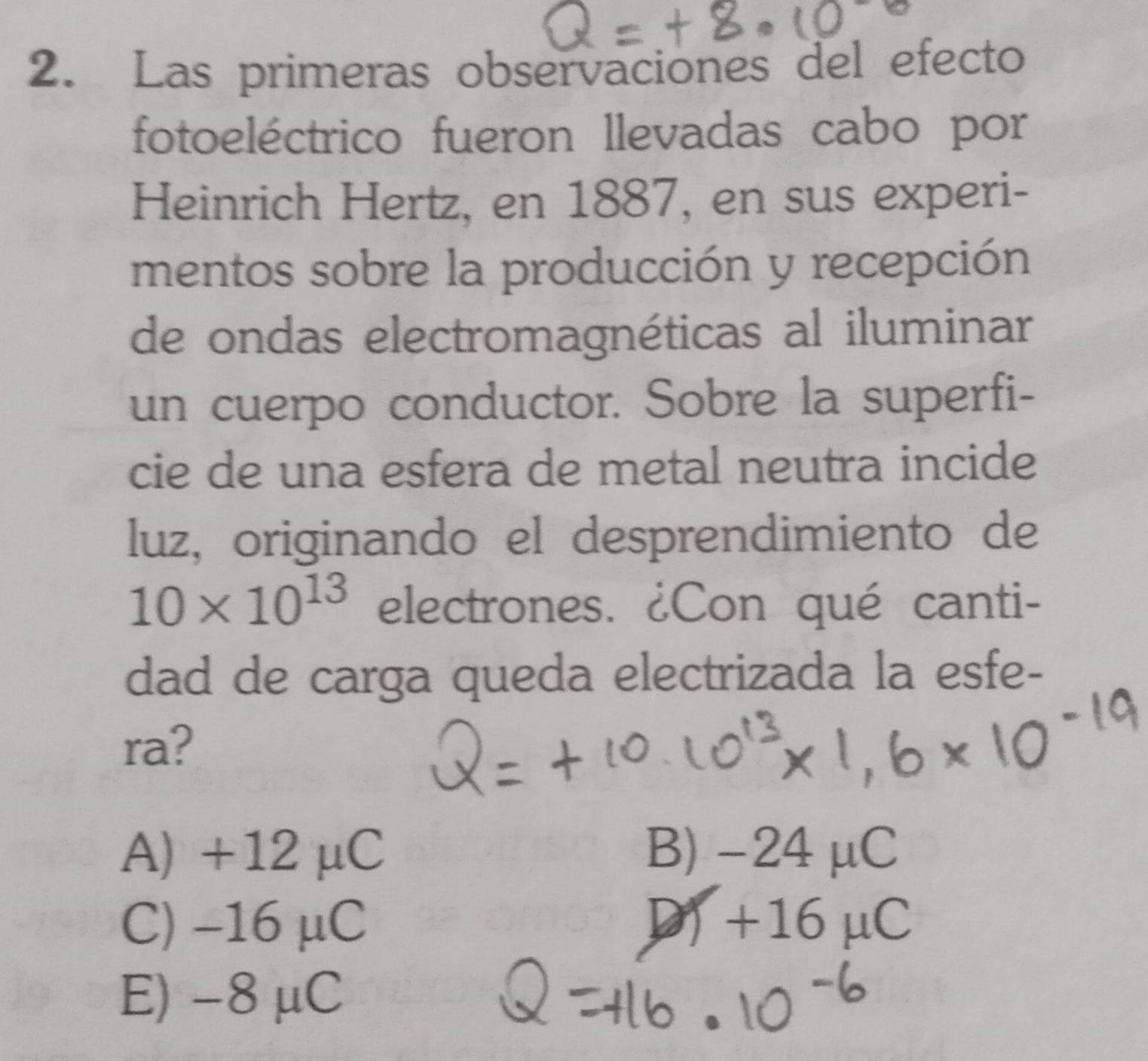 Las primeras observaciones del efecto
fotoeléctrico fueron llevadas cabo por
Heinrich Hertz, en 1887, en sus experi-
mentos sobre la producción y recepción
de ondas electromagnéticas al iluminar
un cuerpo conductor. Sobre la superfi-
cie de una esfera de metal neutra incide
luz, originando el desprendimiento de
10* 10^(13) electrones. ¿Con qué canti-
dad de carga queda electrizada la esfe-
ra?
A) +12 μC B) -24μC
C) -16 μC D) +16 μC
E) -8 μC