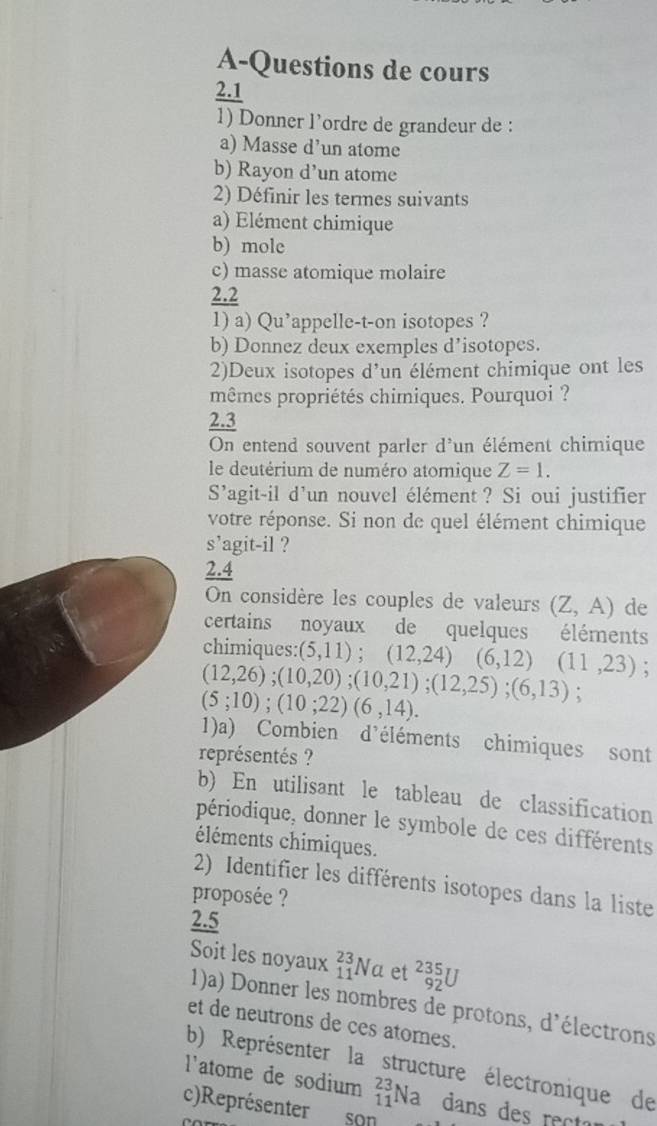 A-Questions de cours 
2.1 
1) Donner l’ordre de grandeur de : 
a) Masse d’un atome 
b) Rayon d’un atome 
2) Définir les termes suivants 
a) Elément chimique 
b) mole 
c) masse atomique molaire 
2.2 
1) a) Qu’appelle-t-on isotopes ? 
b) Donnez deux exemples d’isotopes. 
2)Deux isotopes d'un élément chimique ont les 
mêmes propriétés chimiques. Pourquoi ? 
2.3 
On entend souvent parler d'un élément chimique 
le deutérium de numéro atomique Z=1. 
S'agit-il d'un nouvel élément ? Si oui justifier 
votre réponse. Si non de quel élément chimique 
s' 'agit-il ? 
∠ . 
On considère les couples de valeurs (Z,A) de 
certains noyaux de quelques éléments 
chimiques: (5,11); (12,24) (6,12)(11,23) :
(12,26); (10,20); (10,21); (12,25); (6,13) :
(5;10); (10;22)(6,14). 
1)a) Combien d'éléments chimiques sont 
représentés ? 
b) En utilisant le tableau de classification 
périodique, donner le symbole de ces différents 
éléments chimiques. 
2) Identifier les différents isotopes dans la liste 
proposée ? 
2.5 
Soit les noyaux _(11)^(23)Na et _(92)^(235)U
1)a) Donner les nombres de protons, d'électrons 
et de neutrons de ces atomes. 
b) Représenter la structure électronique de 
l'atome de sodium _(11)^(23)Na dans des rec 
c)Représenter son