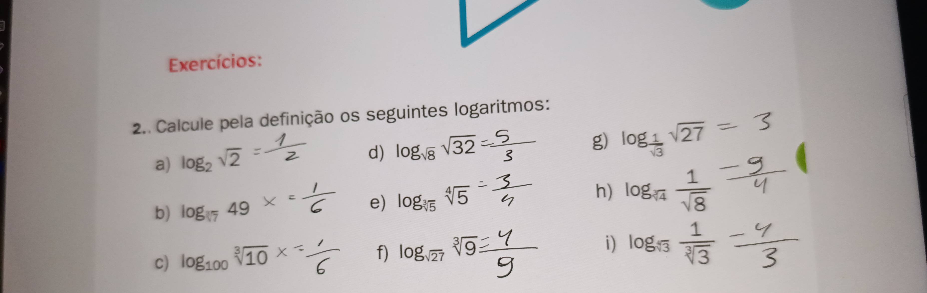 Exercícios: 
2.. Calcule pela definição os seguintes logaritmos: 
a) log _2sqrt(2)
d) log _sqrt(8)sqrt(32)
g) log _ 1/sqrt(3) sqrt(27)
b) log _sqrt(7)49
e) log _sqrt[3](5)sqrt[4](5)
h) log _sqrt(4) 1/sqrt(8) 
i) 
c) log _100sqrt[3](10) log _sqrt[3](3) 1/sqrt[3](3) 
f) log _sqrt(27)sqrt[3](9).