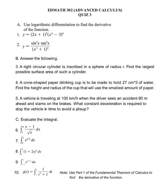 EDMATH 302 (ADVANCED CALCULUS) 
QUIZ 3 
A. Use logarithmic differentiation to find the derivative 
of the function. 
1. y=(2x+1)^5(x^4-3)^6
2. y=frac sin^2xtan^4x(x^2+1)^2
B. Answer the following. 
3. A right circular cylinder is inscribed in a sphere of radius r. Find the largest 
possible surface area of such a cylinder. 
4. A cone-shaped paper drinking cup is to be made to hold 27cm^(wedge)3 of water. 
Find the height and radius of the cup that will use the smallest amount of paper. 
5. A vehicle is traveling at 100 km/h when the driver sees an accident 80 m
ahead and slams on the brakes. What constant deceleration is required to 
stop the vehicle in time to avoid a pileup? 
C. Evaluate the integral. 
6. ∈t _1^(9frac x-1)sqrt(x)dx
7. ∈t _0^(1x^4/5)dx
8. ∈t _1^(2(1+2y)^2)dy
9. ∈t _(-1)^1e^(u+1)du
10. g(x)=∈t _1^(xfrac 1)t^3+1dt Note: Use Part 1 of the Fundamental Theorem of Calculus to 
find the derivative of the function.