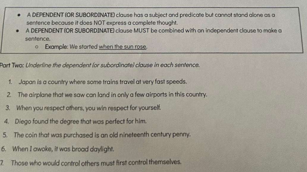 A DEPENDENT (OR SUBORDINATE) clause has a subject and predicate but cannot stand alone as a 
sentence because it does NOT express a complete thought. 
A DEPENDENT (OR SUBORDINATE) clause MUST be combined with an independent clause to make a 
sentence. 
Example: We started when the sun rose. 
Part Two: Underline the dependent (or subordinate) clause in each sentence. 
1. Japan is a country where some trains travel at very fast speeds. 
2. The airplane that we saw can land in only a few airports in this country. 
3. When you respect others, you win respect for yourself. 
4. Diego found the degree that was perfect for him. 
5. The coin that was purchased is an old nineteenth century penny. 
6. When I awoke, it was broad daylight. 
7 Those who would control others must first control themselves.