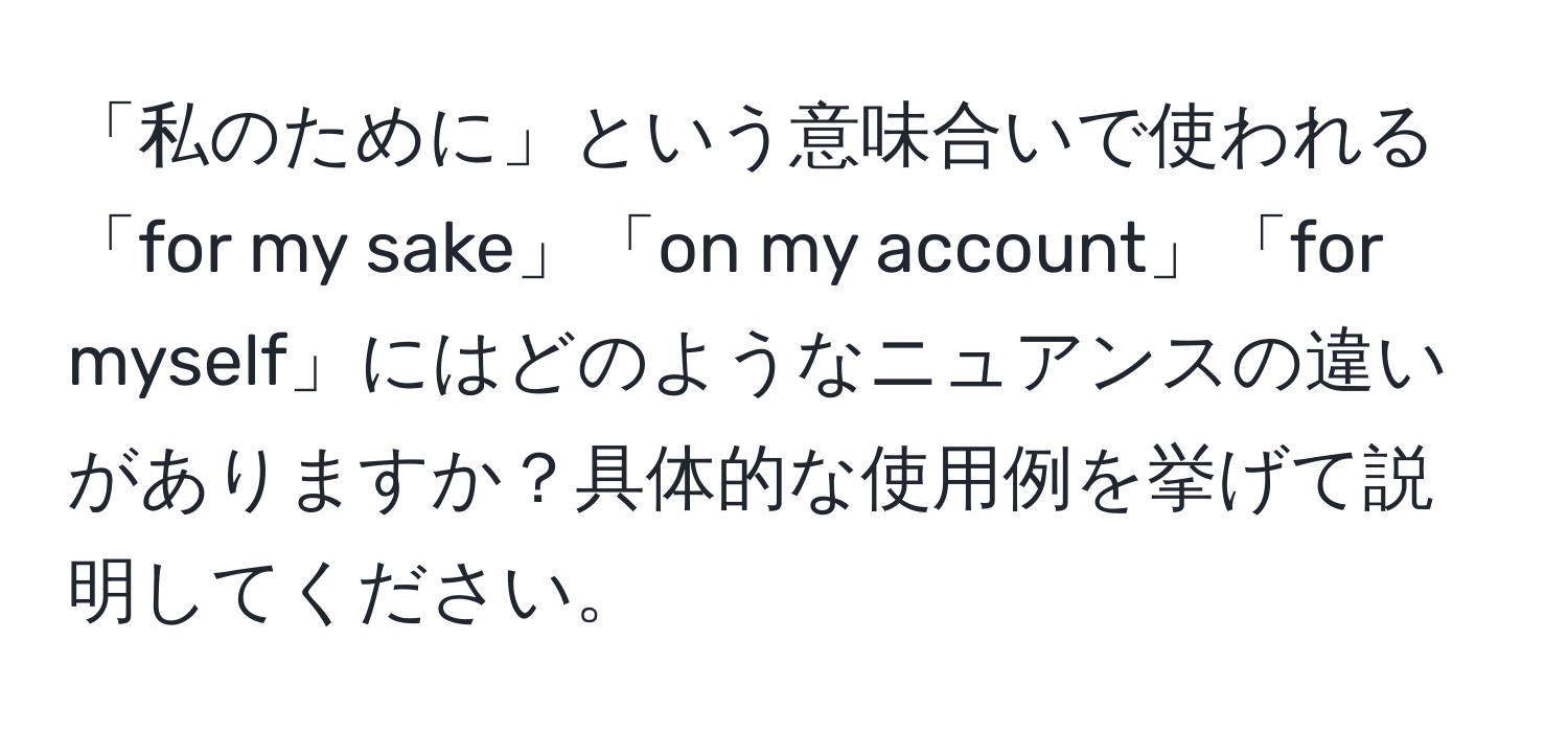 「私のために」という意味合いで使われる「for my sake」「on my account」「for myself」にはどのようなニュアンスの違いがありますか？具体的な使用例を挙げて説明してください。