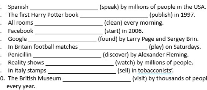 Spanish _(speak) by millions of people in the USA. 
. The first Harry Potter book _(publish) in 1997. 
. All rooms _(clean) every morning. 
. Facebook _(start) in 2006. 
. Google _(found) by Larry Page and Sergey Brin. 
. In Britain football matches _(play) on Saturdays. 
. Penicillin _(discover) by Alexander Fleming. 
. Reality shows _(watch) by millions of people. 
. In Italy stamps _(sell) in tobacconists’. 
0. The British Museum_ (visit) by thousands of peopl 
every year.