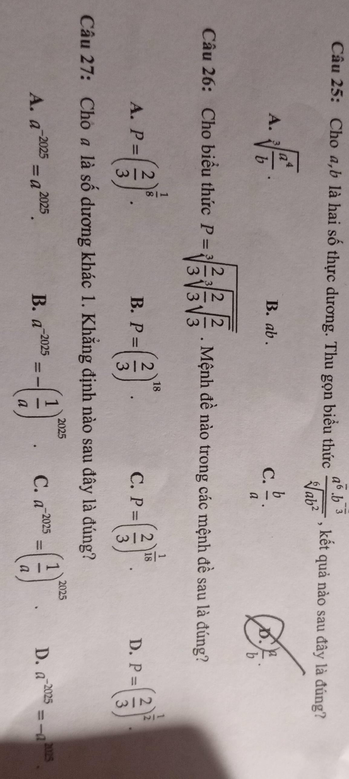 Cho a, b là hai số thực dương. Thu gọn biểu thức frac a^(overline 6)· b^(-frac )3sqrt[6](ab^2) , kết quả nào sau đây là đúng?
A. sqrt[3](frac a^4)b.
B. ab.
C.  b/a .
D.  a/b . 
Câu 26: Cho biểu thức P=sqrt[3](frac 2)3sqrt[3](frac 2)3sqrt(frac 2)3. Mệnh đề nào trong các mệnh đề sau là đúng?
A. P=( 2/3 )^ 1/8 . P=( 2/3 )^18. P=( 2/3 )^ 1/18 . P=( 2/3 )^ 1/2 . 
B.
C.
D.
Câu 27: Cho a là shat O dương khác 1. Khẳng định nào sau đây là đúng?
A. a^(-2025)=a^(2025). B. a^(-2025)=-( 1/a )^2025. C. a^(-2025)=( 1/a )^2025. D. a^(-2025)=-a^(2025).