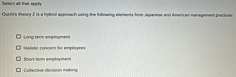 Select all that apply
Ouchi's theory Z is a hybrid approach using the following elements from Japanese and American management practices:
Long term employment
Holistic concern for employees
Short term employment
Collective decision making