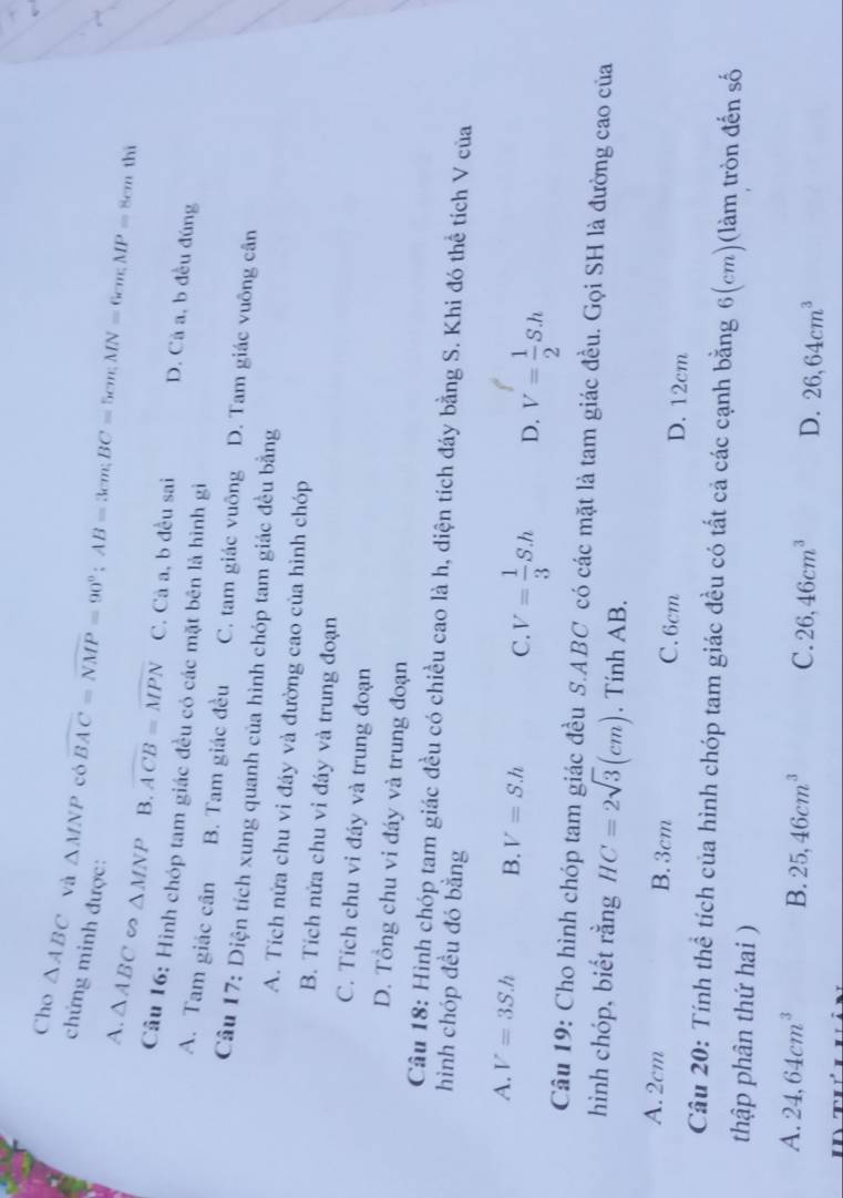 Cho △ ABC và △ MNP có overline BAC=overline NMP=90°; AB=3cm; BC=5cm; MN=6cm; MP=8cm
chứng minh được:
thì
A. △ ABC ∽ △ MNP B. overline ACB=overline MPN C. Cả a, b đều sai D. Cả a, b đều đúng
Câu 16: Hình chóp tam giác đều có các mặt bên là hình gì
A. Tam giác cân B. Tam giác đều C. tam giác vuông D. Tam giác vuông cân
Câu 17: Diện tích xung quanh của hình chóp tam giác đều bằng
A. Tích nửa chu vi đáy và đường cao của hình chóp
B. Tích nửa chu vi đáy và trung đoạn
C. Tích chu vi đáy và trung đoạn
D. Tổng chu vi đáy và trung đoạn
Câu 18: Hình chóp tam giác đều có chiều cao là h, diện tích đáy bằng S. Khi đó thể tích V của
hình chóp đều đó bằng
A. V=3S.h B. V=S.h C. V= 1/3 S.h D. V= 1/2 S.h
Câu 19: Cho hình chóp tam giác đều S. ABC có các mặt là tam giác đều. Gọi SH là đường cao của
hình chóp, biết rằng HC=2sqrt(3)(cm). Tính AB.
A. 2cm B. 3cm C. 6cm D. 12cm
Câu 20: Tính thể tích của hình chóp tam giác đều có tất cả các cạnh bằng 6(cm)(làm tròn đến số
thập phân thứ hai )
A. 24, 64cm^3 B. 25, 46cm^3 C. 26, 46cm^3 D. 26, 64cm^3