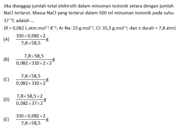 Jika dianggap jumlah total elektrolit dalam minuman isotonik setara dengan jumlah
NaCl terlarut. Massa NaCl yang terlarut dalam 500 ml minuman isotonik pada suhu
37°C adalah ...
(R=0,082L.atm.mol^(-1).K^(-1); Ar Na: 23g.mol^(-1) , Cl: 35,5g.mol^(-1); dan π darah =7,8atm)
(A)  (310* 0,082* 2)/7,8* 58,5 g
(B)  (7,8* 58,5)/0,082* 310* 2* 2 g
(C)  (7,8* 58,5)/0,082* 310* 2 g
(D)  (7,8* 58,5* 2)/0,082* 37* 2 g
(E)  (310* 0,082* 2)/7,8* 58,5 g