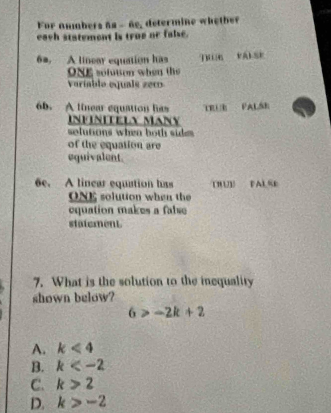 For ambers as - ñe, determine whetber
each statement is true or false.
6m, A linear equation has qu VALSE
ONE solution when the
Variable equals zeco
6b. A linear equation has TRÜR PALák
Infinitely Many
selutions when both sid 
of the equation are
equivalent.
6e. A lincar equation has THUB PALSE
ONE solution when the
equation makes a false 
statement
7. What is the solution to the inequality
shown below?
6>-2k+2
A. k<4</tex>
B. k
C. k>2
D. k>-2