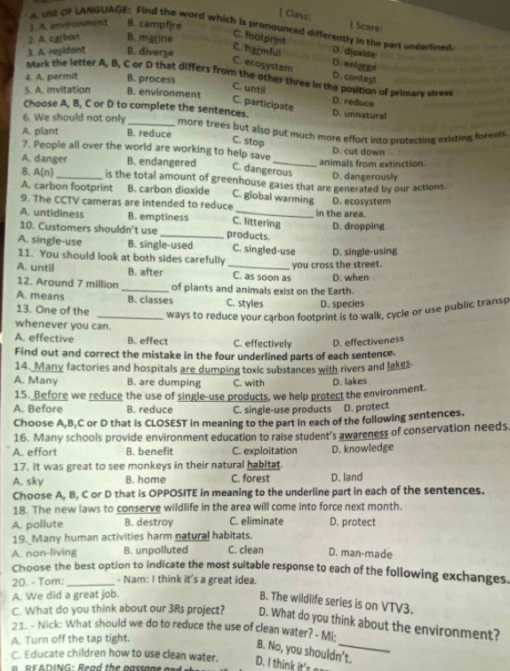 Class:
1. A. environment B. campfire | Scare:
A. USE CF LANGUAGE: Find the word which is pronounced differently in the part underlined
2. A. carbon B. marine
C. footprint D. dioxide
3. A. residant B. diverse
C. ecosystem C. harmful D. enlarge
D. conteşt
Mack the letter A, B, C or D that differs from the other three in the position of primary stress
4. A. permit B. process
5. A. invitation B. environment
C. until D. reduce
C. participate
Choose A, B, C or D to complete the sentences. D. unnatural
6. We should not only _more trees but also put much more effort into protecting existing forests.
A. plant B. reduce
C. stop
7. People all over the world are working to help save D. cut down
A. danger B. endangered _animals from extinction.
C. dangerous D. dangerously
8. A(n) _is the total amount of greenhouse gases that are generated by our actions.
A. carbon footprint B. carbon dioxide C. global warming
9. The CCTV cameras are intended to reduce D. ecosystem
A. untidiness B. emptiness C. littering in the area.
10. Customers shouldn't use _products. D. dropping
A. single-use B. single-used C. sin gled-use
11. You should look at both sides carefully D. single-using
you cross the street.
A. untill B. after _C. as soon as D. when
12. Around 7 million _of plants and animals exist on the Earth.
A. means B. classes C. styles
13. One of the D. species
_ways to reduce your carbon footprint is to walk, cycle or use public transp
whenever you can.
A. effective B. effect C. effectively D. effectiveness
Find out and correct the mistake in the four underlined parts of each sentence.
14. Many factories and hospitals are dumping toxic substances with rivers and lakes.
A. Many B. are dumping C. with D. lakes
15. Before we reduce the use of single-use products, we help protect the environment.
A. Before B. reduce C. single-use products D. protect
Choose A,B,C or D that is CLOSEST in meaning to the part in each of the following sentences.
16. Many schools provide environment education to raise student’s awareness of conservation needs.
A. effort B. benefit C. exploitation D. knowledge
17. It was great to see monkeys in their natural habitat.
A. sky B. home C. forest D. land
Choose A, B, C or D that is OPPOSITE in meaning to the underline part in each of the sentences.
18. The new laws to conserve wildlife in the area will come into force next month.
A. pollute B. destroy C. eliminate D. protect
19. Many human activities harm natural habitats,
A. non-living B. unpolluted C. clean D. man-made
Choose the best option to indicate the most suitable response to each of the following exchanges.
20. - Tom:_ - Nam: I think it's a great idea.
A. We did a great job.
B. The wildlife series is on VTV3.
C. What do you think about our 3Rs project? D. What do you think about the environment?
21. - Nick: What should we do to reduce the use of clean water? - Mi:
A. Turn off the tap tight.
B. No, you shouldn’t.
C. Educate children how to use clean water. D. I think it's