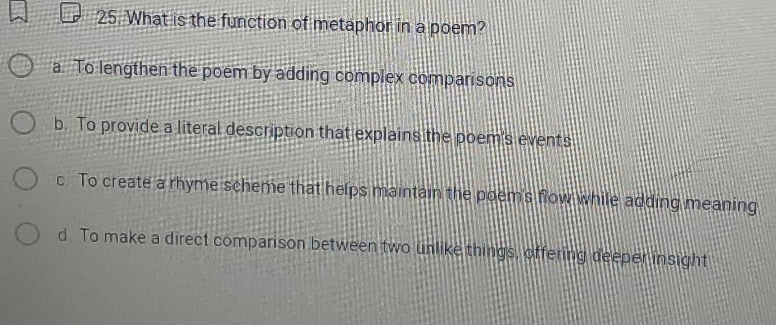 What is the function of metaphor in a poem?
a. To lengthen the poem by adding complex comparisons
b. To provide a literal description that explains the poem's events
c. To create a rhyme scheme that helps maintain the poem's flow while adding meaning
d. To make a direct comparison between two unlike things, offering deeper insight