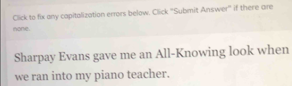 Click to fix any capitalization errors below. Click "Submit Answer" if there are 
none. 
Sharpay Evans gave me an All-Knowing look when 
we ran into my piano teacher.