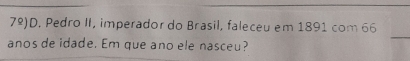 7^(_ circ) )D. Pedro II, imperador do Brasil, faleceu em 1891 com 66 
anos de idade. Em que ano ele nasceu?
