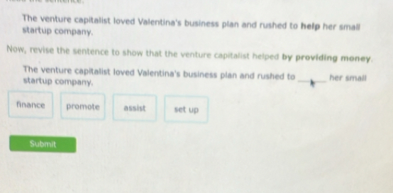 The venture capitalist loved Valentina's business plan and rushed to help her small
startup company.
Now, revise the sentence to show that the venture capitalist helped by providing money.
The venture capitalist loved Valentina's business plan and rushed to
startup company. _her small
finance promote assist set up
Submit