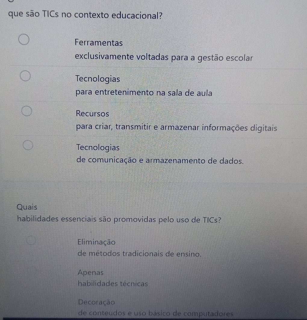 que são TICs no contexto educacional?
Ferramentas
exclusivamente voltadas para a gestão escolar
Tecnologias
para entretenimento na sala de aula
Recursos
para criar, transmitir e armazenar informações digitais
Tecnologias
de comunicação e armazenamento de dados.
Quais
habilidades essenciais são promovidas pelo uso de TICs?
Eliminação
de métodos tradicionais de ensino.
Apenas
habilidades técnicas
Decoração
de conteúdos e uso básico de computadores