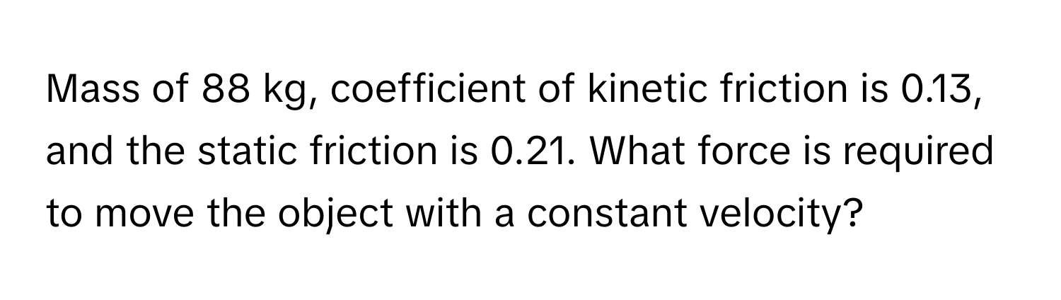 Mass of 88 kg, coefficient of kinetic friction is 0.13, and the static friction is 0.21. What force is required to move the object with a constant velocity?