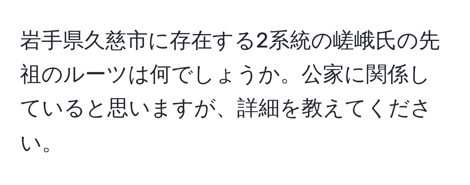 岩手県久慈市に存在する2系統の嵯峨氏の先祖のルーツは何でしょうか。公家に関係していると思いますが、詳細を教えてください。