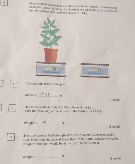 When a potted plant is placed onto an electronic balance, the reading on 
the digital readout is 907 g. As shown below, when the plant is removed 
from the balance, the reading changes to −14 g. 
=14 
. 1 Calculate the mass of the plant.
Mass = _ g
[1 mark] 
. 2 Hence calculate its weight at the surface of the Earth. 
Take the value of g at the surface of the Earth to be 9.8 N/kg.
Weight = _ N
[2 marks] 
3 The gravitational field strength at the top of Mount Everest is roughly
0.4% lower than its value at the surface of the Earth. Calculate what the 
weight of the plant would be at the top of Mount Everest.
Weight = _ N
[3 marks]