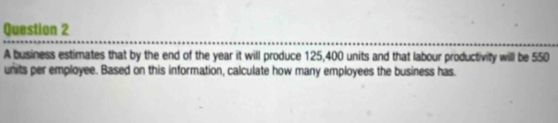 A business estimates that by the end of the year it will produce 125,400 units and that labour productivity will be 550
units per employee. Based on this information, calculate how many employees the business has.