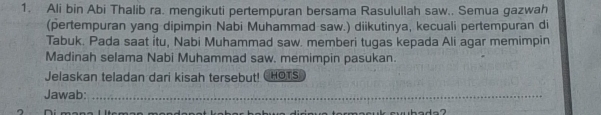 Ali bin Abi Thalib ra. mengikuti pertempuran bersama Rasulullah saw.. Semua gazwah 
(pertempuran yang dipimpin Nabi Muhammad saw.) diikutinya, kecuali pertempuran di 
Tabuk. Pada saat ítu, Nabi Muhammad saw. memberi tugas kepada Ali agar memimpin 
Madinah selama Nabi Muhammad saw. memimpin pasukan. 
Jelaskan teladan dari kisah tersebut! CHOTS 
Jawab:_