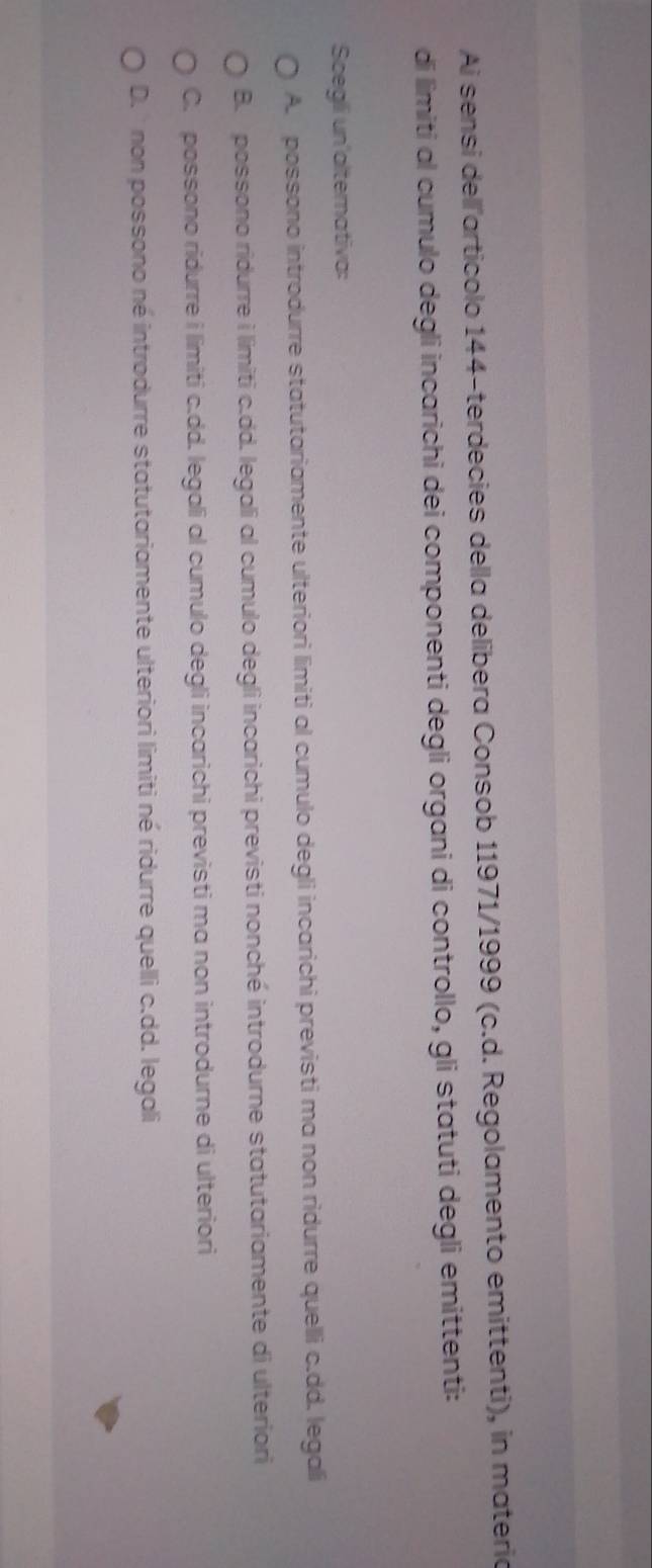 Ai sensi dellľarticolo 144 -terdecies della delibera Consob 11971/1999 (c.d. Regolamento emittenti), in materia
di limiti al cumulo degli incarichi dei componenti degli organi di controllo, gli statuti degli emittenti:
Scegli un'alternativa:
A. possono introdurre statutariamente ulteriori limiti al cumulo degli incarichi previsti ma non ridurre quelli c.dd. legali
B. possono ridurre i limiti c.dd. legali al cumulo degli incarichi previsti nonché introdurne statutariamente di ulteriori
C. possono ridurre i limiti c.dd. legali al cumulo degli incarichi previsti ma non introdurne di ulteriori
D. ' non possono né introdurre statutariamente ulteriori limiti né ridurre quelli c.dd. legali