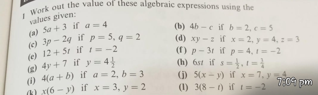 Work out the value of these algebraic expressions using the 
values given: 
(a) 5a+3 if a=4
(b) 
(c) 3p-2q if p=5, q=2 4b-c if b=2, c=5
(d) xy-z if x=2, y=4, z=3
(f ) 
(e) 12+5t if t=-2 p-3t if p=4, t=-2
(h) 6st if 
(g) 4y+7 if y=4 1/2  s= 1/2 , t= 3/4 
(i) 4(a+b) if a=2, b=3
(j) 5(x-y) if x=7, y=4
(k ) x(6-y) if x=3, y=2 (1) 3(8-t) if t=-2 7:09 pm