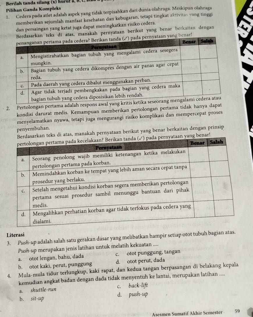 Berilah tanda silang (x) huruf a, B, C , 
Pilihan Ganda Kompleks
1. Cedera pada atlet adalah aspek yang tidak terpisahkan dari dunia olahraga. Meskipun olahraga
memberikan sejumlah manfaat kesehatan dan kebugaran, tetapi tingkat aktivitas yang tinggi
dan persaingan yang ketat juga dapat meningkatkan risiko cedera.
Berdasarkan teks di atas, manakah pernyataan berikut yang benar berkaitan dengan
an yang benar!
2. Pertolongan pertama adalah respons awal y
kondisi darurat medis. Kemampuan memberikan pertolongan pertama tidak hanya dapat
menyelamatkan nyawa, tetapi juga mengurangi risiko komplikasi dan mempercepat proses
penyembuhan.
sarkan teks di atas, manakah pernyataan berikut yang benar berkaitan dengan prinsip
ang benar!
Literasi
3. Push-up adalah salah satu gerakan dasar yang melibatkan hampir setiap otot tubuh bagian atas.
Push-up merupakan jenis latihan untuk melatih kekuatan ....
a. otot lengan, bahu, dada c. otot punggung, tangan
b. otot kaki, perut, punggung d. otot perut, dada
4. Mula-mula tidur terlungkup, kaki rapat, dan kedua tangan berpasangan di belakang kepala
kemudian angkat badan dengan dada tidak menyentuh ke lantai, merupakan latihan ....
a. shuttle-run c. back-lift
d. push-up
b. sit-up
Asesmen Sumatif Akhir Semester 59