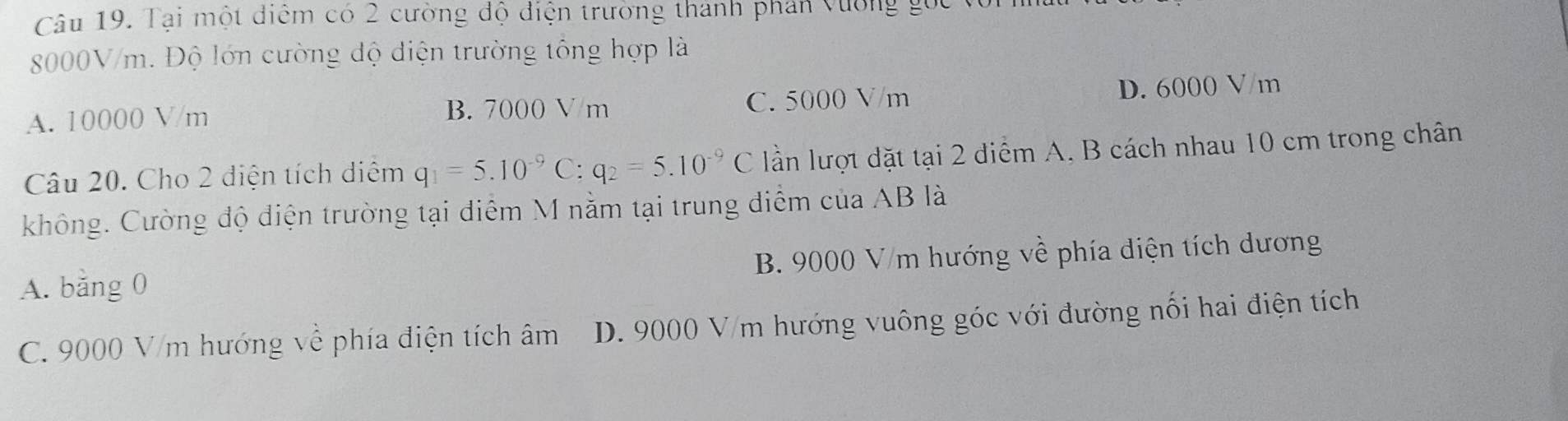 Tại một điểm có 2 cường độ điện trường thành phân vường gọc v
8000V/m. Độ lớn cường độ điện trường tổng hợp là
A. 10000 V/m B. 7000 V/m C. 5000 V/m D. 6000 V/m
Câu 20. Cho 2 điện tích diệm q_1=5.10^(-9)C:q_2=5.10^(-9)C lần lượt đặt tại 2 điểm A. B cách nhau 10 cm trong chân
không. Cường độ điện trường tại diểm M nằm tại trung điểm của AB là
A. bằng 0 B. 9000 V/m hướng về phía điện tích dương
C. 9000 V/m hướng về phía điện tích âm D. 9000 V/m hướng vuông góc với đường nối hai điện tích