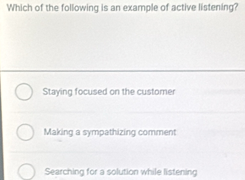 Which of the following is an example of active listening?
Staying focused on the customer
Making a sympathizing comment
Searching for a solution while listening