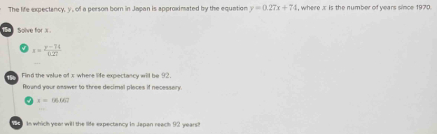 The life expectancy, y, of a person born in Japan is approximated by the equation y=0.27x+74 , where x is the number of years since 1970. 
58 Solve for x.
x= (y-74)/0.27 
Find the value of x where life expectancy will be 92. 
Round your answer to three decimal places if necessary.
x=66.667
59) In which year will the life expectancy in Japan reach 92 years?