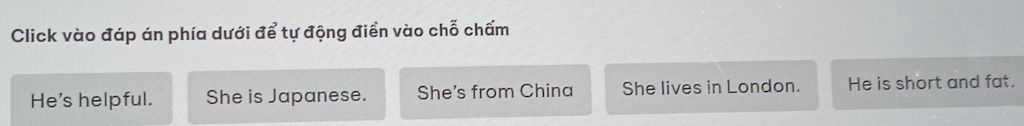 Click vào đáp án phía dưới để tự động điền vào chỗ chấm
He's helpful. She is Japanese. She's from China She lives in London. He is short and fat.