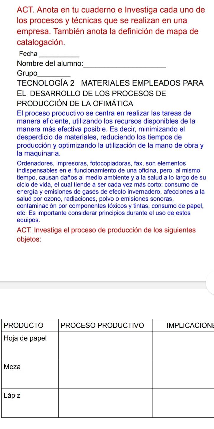 ACT. Anota en tu cuaderno e Investiga cada uno de 
los procesos y técnicas que se realizan en una 
empresa. También anota la definición de mapa de 
catalogación. 
Fecha_ 
Nombre del alumno:_ 
Grupo_ 
TECNOLOGÍA 2 MATERIALES EMPLEADOS PARA 
EL DESARROLLO DE LOS PROCESOS DE 
PRODUCCIÓN DE LA OFIMÁTICA 
El proceso productivo se centra en realizar las tareas de 
manera eficiente, utilizando los recursos disponibles de la 
manera más efectiva posible. Es decir, minimizando el 
desperdicio de materiales, reduciendo los tiempos de 
producción y optimizando la utilización de la mano de obra y 
la maquinaria. 
Ordenadores, impresoras, fotocopiadoras, fax, son elementos 
indispensables en el funcionamiento de una oficina, pero, al mismo 
tiempo, causan daños al medio ambiente y a la salud a lo largo de su 
ciclo de vida, el cual tiende a ser cada vez más corto: consumo de 
energía y emisiones de gases de efecto invernadero, afecciones a la 
salud por ozono, radiaciones, polvo o emisiones sonoras, 
contaminación por componentes tóxicos y tintas, consumo de papel, 
etc. Es importante considerar principios durante el uso de estos 
equipos. 
ACT: Investiga el proceso de producción de los siguientes 
objetos: 
PNI 
H 
M 
L