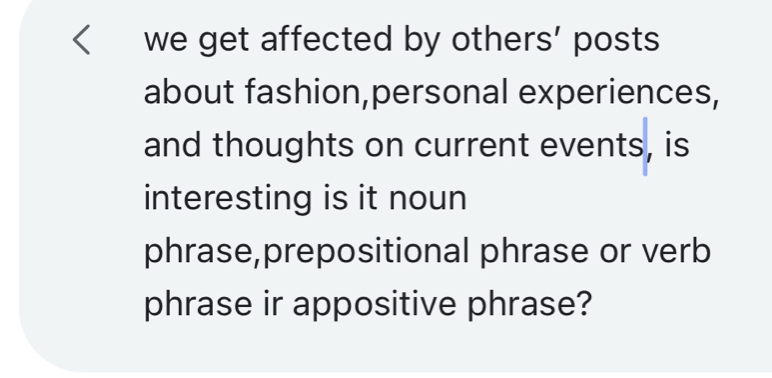 we get affected by others’ posts 
about fashion,personal experiences, 
and thoughts on current events, is 
interesting is it noun 
phrase,prepositional phrase or verb 
phrase ir appositive phrase?