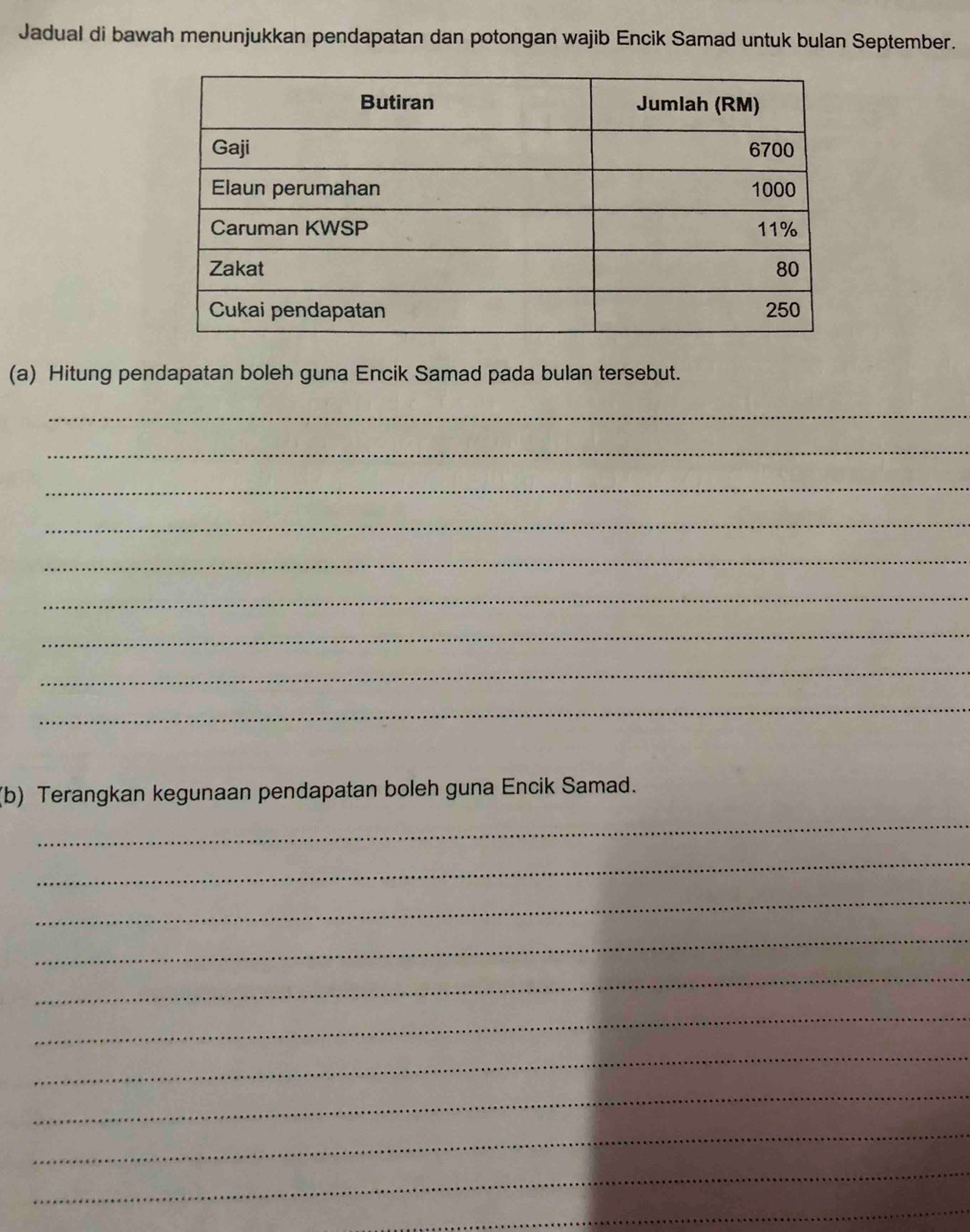 Jadual di bawah menunjukkan pendapatan dan potongan wajib Encik Samad untuk bulan September. 
(a) Hitung pendapatan boleh guna Encik Samad pada bulan tersebut. 
_ 
_ 
_ 
_ 
_ 
_ 
_ 
_ 
_ 
(b) Terangkan kegunaan pendapatan boleh guna Encik Samad. 
_ 
_ 
_ 
_ 
_ 
_ 
_ 
_ 
_ 
_ 
_