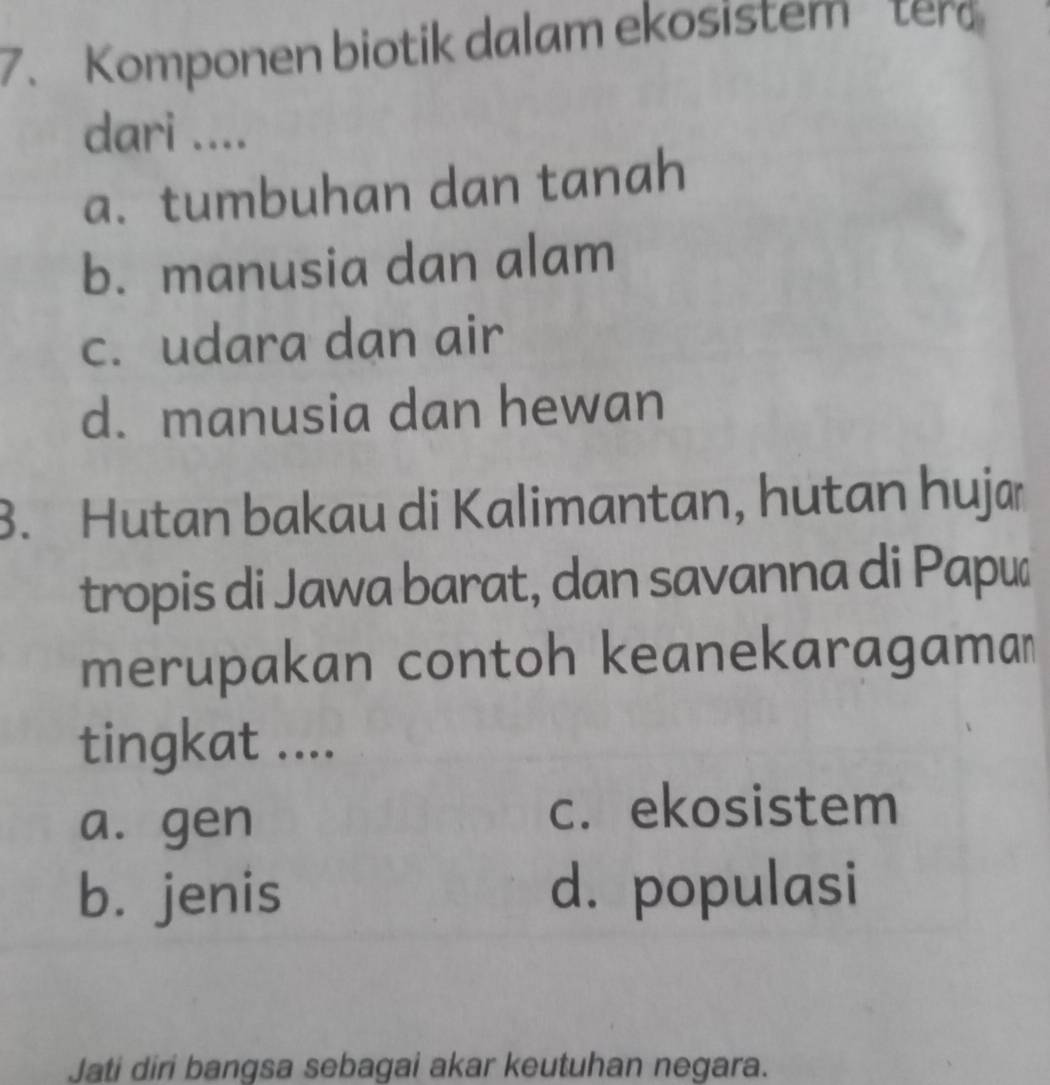 Komponen biotik dalam ekosistem ter
dari ....
a. tumbuhan dan tanah
b. manusia dan alam
c. udara dan air
d. manusia dan hewan
B. Hutan bakau di Kalimantan, hutan hujæ
tropis di Jawa barat, dan savanna di Papé
merupakan contoh keanekaragaman
tingkat ....
a. gen
c. ekosistem
b. jenis d. populasi
Jati diri bangsa sebagai akar keutuhan negara.