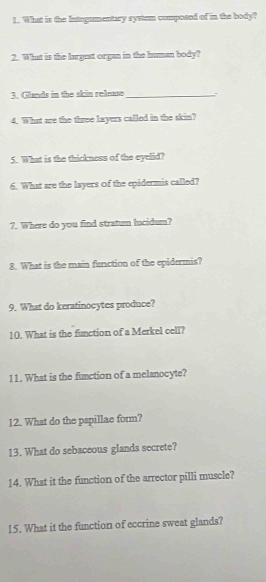 What is the Integumentary systum composed of in the body? 
2. What is the largest organ in the human body? 
3. Glands in the skin release_ 
4. What are the three layers called in the skin? 
5. What is the thickness of the eyelid? 
6. What are the layers of the epidermis called? 
7. Where do you find stratum lucidum? 
8. What is the main function of the epidermis? 
9. What do keratinocytes produce? 
10. What is the function of a Merkel cell? 
11. What is the function of a melanocyte? 
12. What do the papillae form? 
13. What do sebaceous glands secrete? 
14. What it the function of the arrector pilli muscle? 
15. What it the function of eccrine sweat glands?