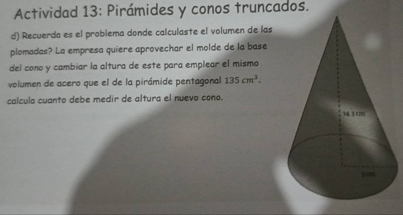 Actividad 13: Pirámides y conos truncados. 
d) Recuerda es el problema donde calculaste el volumen de las 
plomadas? La empresa quiere aprovechar el molde de la base 
del cono y cambiar la altura de este para emplear el mismo 
volumen de acero que el de la pirámide pentagonal 135cm^3. 
calcula cuanto debe medir de altura el nuevo cono.