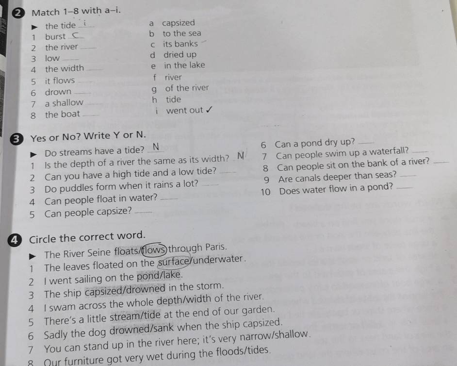 Match 1-8 with a-i.
the tide _a capsized
1 burst _b to the sea
2 the river _c its banks
3 low_ d dried up
4 the width _e in the lake
5 it flows _f river
6 drown _g of the river
7 a shallow h tide
8 the boat _i went out
3 Yes or No? Write Y or N.
Do streams have a tide? N 6 Can a pond dry up?_
1 Is the depth of a river the same as its width? N 7 Can people swim up a waterfall?
2 Can you have a high tide and a low tide? _8 Can people sit on the bank of a river?_
3 Do puddles form when it rains a lot? _9 Are canals deeper than seas?_
4 Can people float in water? _10 Does water flow in a pond?_
5 Can people capsize?_
4 Circle the correct word.
The River Seine floats/(lows)through Paris.
1 The leaves floated on the surface underwater.
2 I went sailing on the pond/lake.
3 The ship capsized/drowned in the storm.
4 I swam across the whole depth/width of the river.
5 There's a little stream/tide at the end of our garden.
6 Sadly the dog drowned/sank when the ship capsized.
7 You can stand up in the river here; it's very narrow/shallow.
8 Our furniture got very wet during the floods/tides.